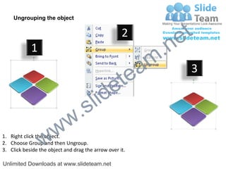 Ungrouping the object

                                                    2
                                                             e t
            1
                                                         m .n
                                                  tea           3

                                        id      e
                              .     s l
                   w        w
                 w
1. Right click the object.
2. Choose Group and then Ungroup.
3. Click beside the object and drag the arrow over it.

Unlimited Downloads at www.slideteam.net
 
