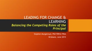 LEADING FOR CHANGE &
LEARNING
Balancing the Competing Roles of the
Principal
Stephen Murgatroyd, PhD FBPsS FRSA
Brisbane, June 2015
 