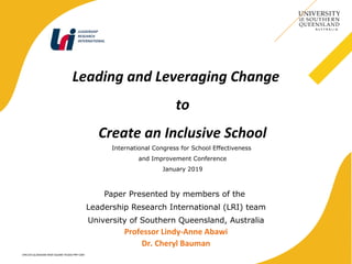 CRICOS QLD00244B NSW 02225M TEQSA:PRF12081
Leading and Leveraging Change
to
Create an Inclusive School
International Congress for School Effectiveness
and Improvement Conference
January 2019
Paper Presented by members of the
Leadership Research International (LRI) team
University of Southern Queensland, Australia
Professor Lindy-Anne Abawi
Dr. Cheryl Bauman
LEADERSHIP
RESEARCH
INTERNATIONAL
 