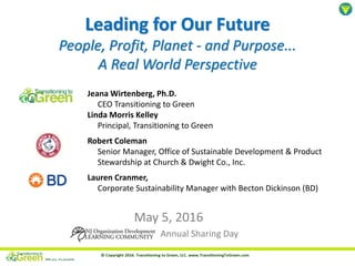 Leading for Our Future
People, Profit, Planet - and Purpose...
A Real World Perspective
May 5, 2016
Annual Sharing Day
Jeana Wirtenberg, Ph.D.
CEO Transitioning to Green
Linda Morris Kelley
Principal, Transitioning to Green
Robert Coleman
Senior Manager, Office of Sustainable Development & Product
Stewardship at Church & Dwight Co., Inc.
Lauren Cranmer,
Corporate Sustainability Manager with Becton Dickinson (BD)
 