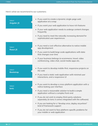 www.zerone-consulting.com
Leading Frameworks to Power Your Front-End DevelopmentIndex
/ 2716
Select
Angular JS
Select
React JS
Select
Bootstrap
Select
Ionic
Here’s what we recommend to our customers:
If you want to create a dynamic single-page web
application at a snap
If you want your web application to have rich features
If your web application needs to undergo content changes
frequently
If you need to meet the naturally increasing demand for
sophisticated user experiences
If you need a cost-effective alternative to native mobile
app development
If you want to build large scale applications with data
that changes over time
If your business belongs to ecommerce, travel, video
conferencing, video chat, social media apps etc.
If you want to develop mobile-first, responsive projects on
the web
If you need a static web application with minimal user
interactions, and a responsive UI
If you want to develop a cross-platform application with a
native looking user interface
If you need a reasonable solution to build a simple
application without a complex front-end
If you do not wish to employ third-party solutions
separately (in Ionic it comes integrated with the software)
If you are looking for a “develop once, deploy anywhere”
kind of framework support
If you do not want to face platform-specific problems for
your mobile or web application
 