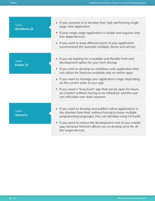 www.zerone-consulting.com
Leading Frameworks to Power Your Front-End DevelopmentIndex
/ 2717
Select
Backbone JS
Select
Ember JS
Select
Xamarin
If your purpose is to develop fast, high-performing single
page web application
If your single-page application is simple and requires only
few dependencies
If you want to keep different parts of your application
synchronized (for example: multiple clients and server)
If you are looking for a scalable and flexible front-end
development option for your tech startup
If you wish to develop an ambitious web application that
can utilize the features available only on native apps
If you want to manage your application’s logic depending
on the current state of your app
If you need a “long-lived” app that can be open for hours
at a stretch without having to be refreshed, and the user
can still make new data requests
If you want to develop and publish native applications in
the shortest time limit, without having to know multiple
programming languages (You can develop using C# itself)
If you want to reduce the development cost of your mobile
app, because Xamarin allows you to develop once for all
the target devices
 