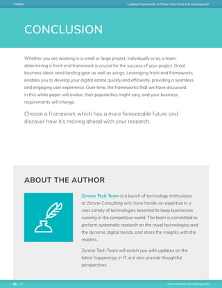 www.zerone-consulting.com
Leading Frameworks to Power Your Front-End DevelopmentIndex
/ 2721
CONCLUSION
Whether you are working in a small or large project, individually or as a team,
determining a front-end framework is crucial for the success of your project. Great
business ideas need landing gear as well as wings. Leveraging front-end frameworks
enables you to develop your digital estate quickly and efficiently, providing a seamless
and engaging user experience. Over time, the frameworks that we have discussed
in this white paper will evolve, their popularities might vary, and your business
requirements will change.
Zerone Tech Team is a bunch of technology enthusiasts
at Zerone Consulting who have hands-on expertise in a
vast variety of technologies essential to keep businesses
running in the competitive world. The team is committed to
perform systematic research on the novel technologies and
the dynamic digital trends, and share the insights with the
readers.
Zerone Tech Team will enrich you with updates on the
latest happenings in IT and also provide thoughtful
perspectives.
ABOUT THE AUTHOR
Choose a framework which has a more foreseeable future and
discover how it’s moving ahead with your research.
 