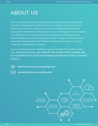 www.zerone-consulting.com
Leading Frameworks to Power Your Front-End DevelopmentIndex
/ 2722
ABOUT US
Zerone Consulting is a leading agile software development company that delivers
innovative technology and business solutions to customers across the world. Our
focus is to accelerate our customers’ journey towards digital transformation by
ensuring them rapid delivery, transparency, and cost advantages in the best possible
way. We help forward-thinking businesses to leverage transformation through
Artificial Intelligence, Cognitive Computing, Internet of Things (IoT), Robotic Process
Automation, Data Analytics, Face Detection and Recognition, Natural Language
Processing, and Blockchain technology.
Zerone Consulting started its operations way back in 2003 and is located in Kochi,
India. We have a success rate of 99+%. We are ISO 27001 certified with
an exceptional track record of completing and delivering 500+ successful
projects.
http://www.zerone-consulting.com/
contact@zerone-consulting.com
ARTIFICIAL
INTELLIGENCE
COGNITIVE
COMPUTING
INTERNET
OF THINGS
(IOT)
DATA
ANALYTICS
ROBOTIC
PROCESS
AUTOMATION
BLOCKCHAIN
TECHNOLOGY
 