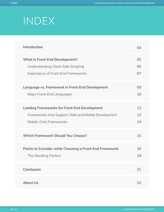 www.zerone-consulting.com
Leading Frameworks to Power Your Front-End DevelopmentIndex
/ 273
INDEX
Introduction 04
What Is Front-End Development?
Understanding Client-Side Scripting
Importance of Front-End Frameworks
05
05
07
Language vs. Framework in Front-End Development
Major Front-End Languages
09
10
Leading Frameworks for Front-End Development
Frameworks that Support Web and Mobile Development
Mobile-Only Frameworks
12
13
14
Points to Consider while Choosing a Front-End Framework
The Deciding Factors
18
19
Which Framework Should You Choose? 15
Conclusion 21
About Us 22
 