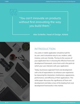 www.zerone-consulting.com
Leading Frameworks to Power Your Front-End DevelopmentIndex
/ 274
“You can’t innovate on products
without first innovating the way
you build them.”
Alex Schleifer, Head of Design, Airbnb
Any web or mobile application should be built for
its user, and it should be easy to use, modern, solid,
intuitive, and user-friendly. The key to the success of
your application lies in choosing the effective front-end
development framework, since front-end is the point at
which your user interacts with your application.
Today, businesses approach front-end development
with a lot of expectations; to enhance user experience
by improving the interaction, intuitiveness, appearance,
performance, and efficiency of their applications. This
white paper discusses the significance of front-end
development and takes a tour of the leading front-end
development frameworks in the market.
INTRODUCTION
 