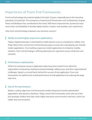 www.zerone-consulting.com
Leading Frameworks to Power Your Front-End DevelopmentIndex
/ 277
Front-end technology has evolved rapidly in the past 15 years, especially due to the mounting
popularity of JavaScript. The emergence of advanced JS frameworks such as Bootstrap, Angular,
React and Backbone has contributed to this trend. With these improvements, businesses have
more choice and flexibility to develop highly intuitive, modern, and seamless user experiences.
How front-end technology empowers your business success?
Today’s digital landscape is dominated by mobile devices such as smartphones, tablets, and
iPads. Most of the current front-end frameworks play a crucial role in developing user-friendly
mobile applications. From building responsive mobile applications to enterprise mobility
solutions, front-end technology is offering optimized user experience across all devices and
channels.
What if an enterprise resource application takes long time to load? It can affect the
organization’s productivity, leading to product backlogs, billing issues and other organizational
challenges. Speed is a crucial factor behind the success of any application. Front-end
frameworks can optimize the overall performance of web applications by reducing the page
load-time.
Modern, cutting-edge front-end frameworks enable enterprises to build sophisticated
applications with dynamic interfaces. Today, most of the frameworks come with out of the
box developer toolkits that help create highly interactive and innovative interfaces, which are
stable, fast and consistent.
Ability to build highly responsive applications
Performance optimization
Out of the box features
Importance of Front-End Frameworks
 