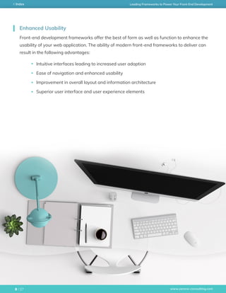 www.zerone-consulting.com
Leading Frameworks to Power Your Front-End DevelopmentIndex
/ 278
Front-end development frameworks offer the best of form as well as function to enhance the
usability of your web application. The ability of modern front-end frameworks to deliver can
result in the following advantages:
Intuitive interfaces leading to increased user adoption
Ease of navigation and enhanced usability
Improvement in overall layout and information architecture
Superior user interface and user experience elements
Enhanced Usability
 