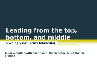 Leading from the top,
bottom, and middle
Owning your library leadership


A Conversation with Char Booth, Karen Schneider, & Bonnie
Tijerina
 