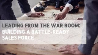 LEADING FROM THE WAR ROOM:
BUILDING A BATTLE-READY
SALES FORCE
 