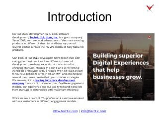 Introduction
For Full Stack development & custom software
development; Techtic Solutions, Inc. is a go-to company.
Since 2009, we have worked on some of the most amazing
products in different industries and have supported
several startups create their MVPs and build fully featured
products.
Our team of Full stack developers have experience with
taking your business idea into different phases of
development. We have exceptional track record in
engaging startups into design sprints and wire framing
incredible prototypes of businesses. We have built a team
for our customers to offer them an MVP and also helped
several companies create their go-to market strategies.
We are one of the leading full stack development
company because of our credentials, flexible engagement
models, our experience and our ability to handle projects
from startups to enterprises with maximum efficiency.
While we are a team of 70+ professionals we have worked
with our customers in different engagement models.
www.techtic.com | info@techtic.com
 