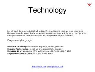 Technology
For full stack development, the backend and frontend technologies are most important.
However, the right use of database, project management tools and the server configuration
helps you deliver the seamless and most efficient product for your business.
Programming Languages:
Frontend Technologies: Bootstrap, AngularJS, ReactJS, JavaScript
Backend Technologies: NodeJS, Laravel, ExpressJS, CodeIgniter
Database & Server: Apache, AWS, MySQL, MongoDB, PostgreSQL, NGINX
Project Management Tools: Slack, Jira, Trello, Asana
www.techtic.com | info@techtic.com
 