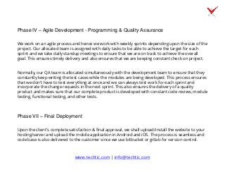 Phase IV – Agile Development - Programming & Quality Assurance
We work on an agile process and hence we work with weekly sprints depending upon the size of the
project. Our allocated team is assigned with daily tasks to be able to achieve the target for each
sprint and we take daily standup meetings to ensure that we are on track to achieve the overall
goal. This ensures timely delivery and also ensures that we are keeping constant check on project.
Normally, our QA team is allocated simultaneously with the development team to ensure that they
constantly keep writing the test cases while the modules are being developed. This process ensures
that we don’t have to test everything at once and we can always test work for each sprint and
incorporate the change requests in the next sprint. This also ensures the delivery of a quality
product and makes sure that our complete product is developed with constant code review, module
testing, functional testing, and other tests.
Phase VII – Final Deployment
Upon the client's complete satisfaction & final approval, we shall upload/install the website to your
hosting/server and upload the mobile application in Android and iOS. The process is seamless and
code base is also delivered to the customer since we use bitbucket or gitlab for version control.
www.techtic.com | info@techtic.com
 
