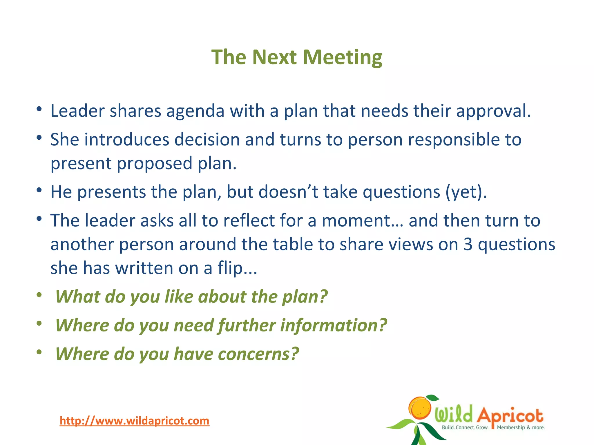 http://www.wildapricot.com
The Next Meeting
• Leader shares agenda with a plan that needs their approval.
• She introduces decision and turns to person responsible to
present proposed plan.
• He presents the plan, but doesn’t take questions (yet).
• The leader asks all to reflect for a moment… and then turn to
another person around the table to share views on 3 questions
she has written on a flip...
• What do you like about the plan?
• Where do you need further information?
• Where do you have concerns?
 