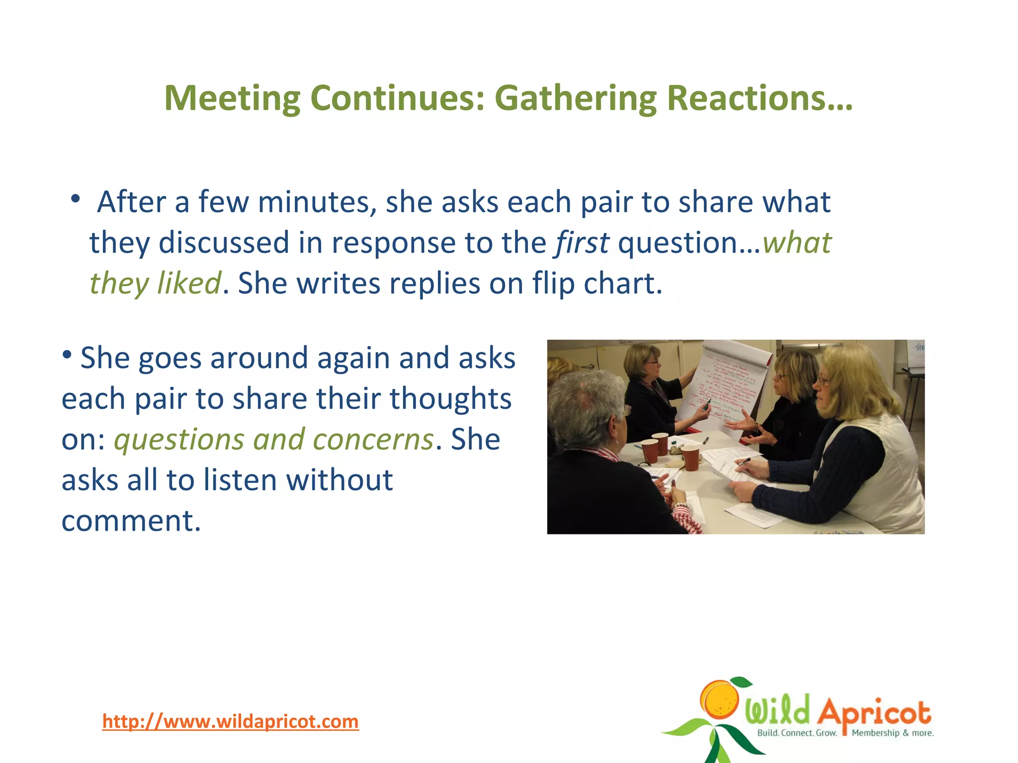 http://www.wildapricot.com
Meeting Continues: Gathering Reactions…
• She goes around again and asks
each pair to share their thoughts
on: questions and concerns. She
asks all to listen without
comment.
• After a few minutes, she asks each pair to share what
they discussed in response to the first question…what
they liked. She writes replies on flip chart.
 