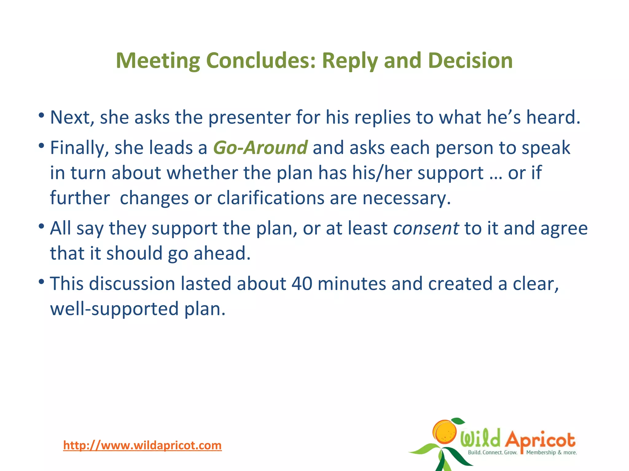 http://www.wildapricot.com
Meeting Concludes: Reply and Decision
• Next, she asks the presenter for his replies to what he’s heard.
• Finally, she leads a Go-Around and asks each person to speak
in turn about whether the plan has his/her support … or if
further changes or clarifications are necessary.
• All say they support the plan, or at least consent to it and agree
that it should go ahead.
• This discussion lasted about 40 minutes and created a clear,
well-supported plan.
 