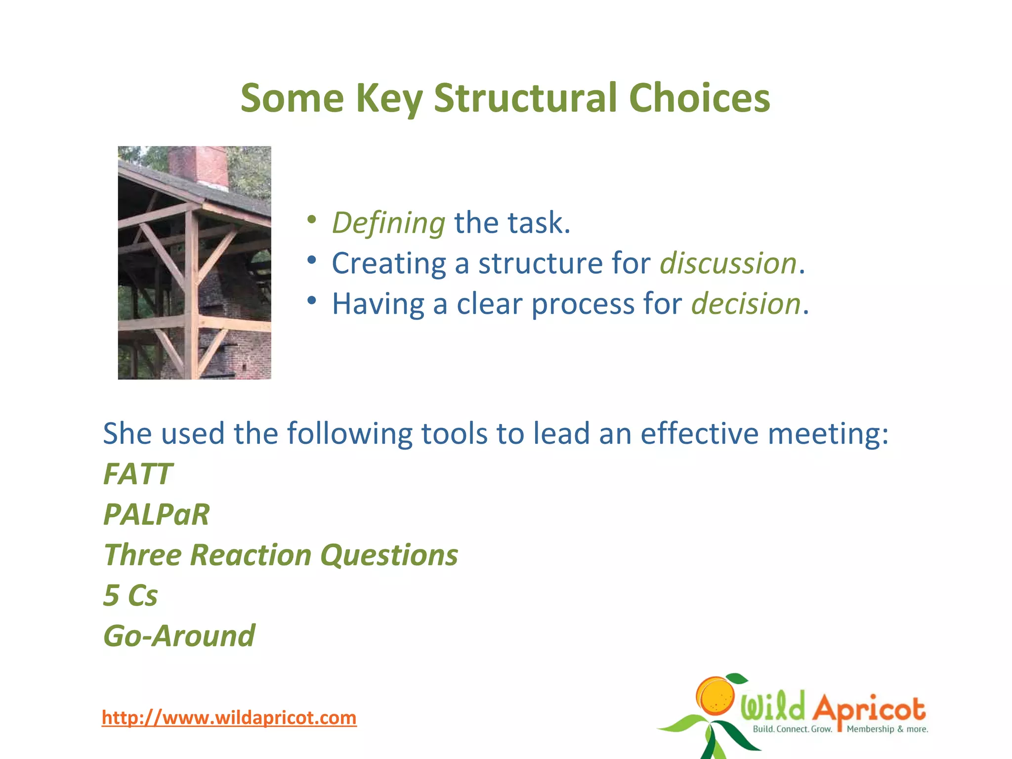http://www.wildapricot.com
Some Key Structural Choices
She used the following tools to lead an effective meeting:
FATT
PALPaR
Three Reaction Questions
5 Cs
Go-Around
• Defining the task.
• Creating a structure for discussion.
• Having a clear process for decision.
 