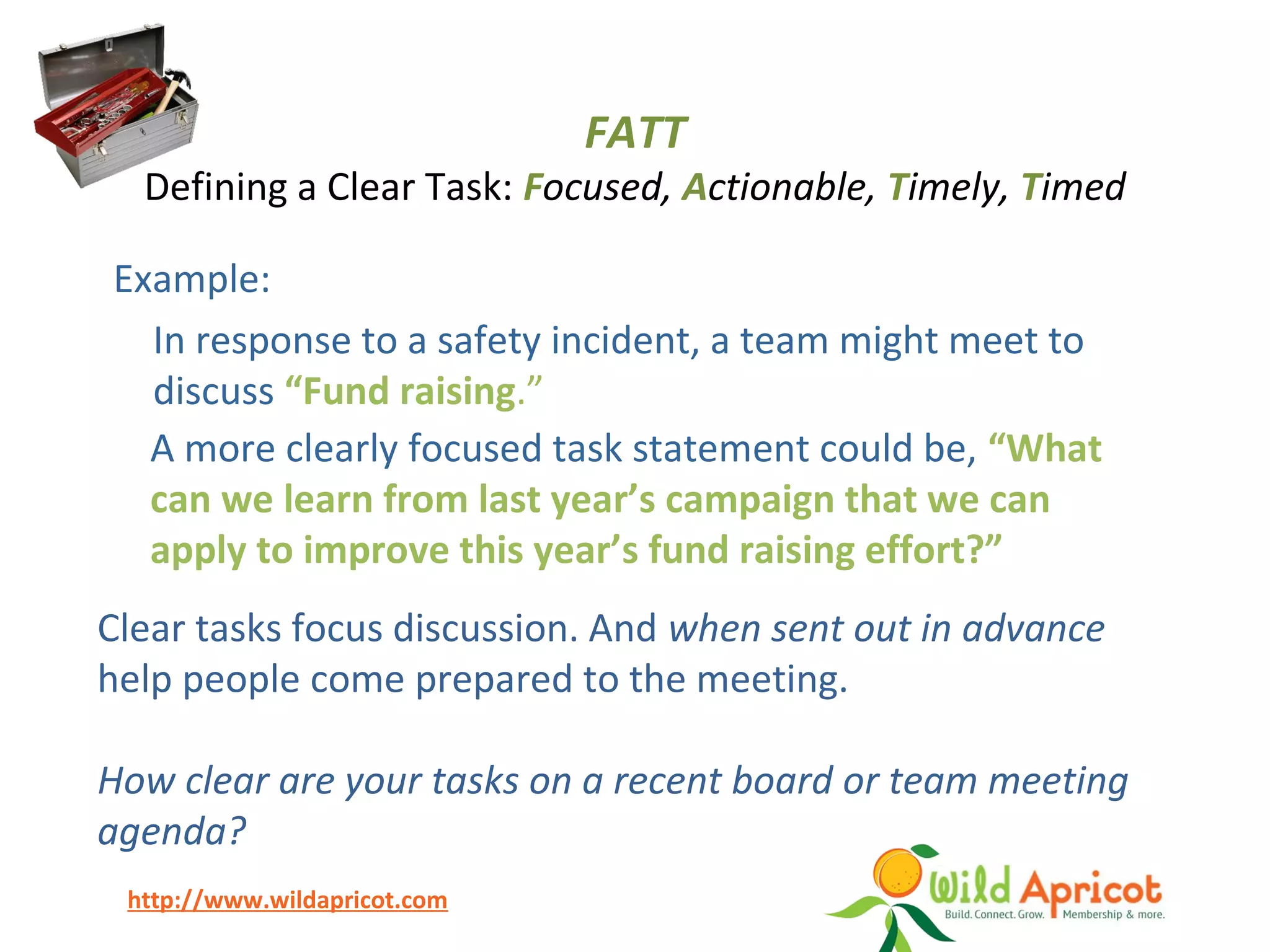 http://www.wildapricot.com
Example:
In response to a safety incident, a team might meet to
discuss “Fund raising.”
A more clearly focused task statement could be, “What
can we learn from last year’s campaign that we can
apply to improve this year’s fund raising effort?”
FATT
Defining a Clear Task: Focused, Actionable, Timely, Timed
Clear tasks focus discussion. And when sent out in advance
help people come prepared to the meeting.
How clear are your tasks on a recent board or team meeting
agenda?
 