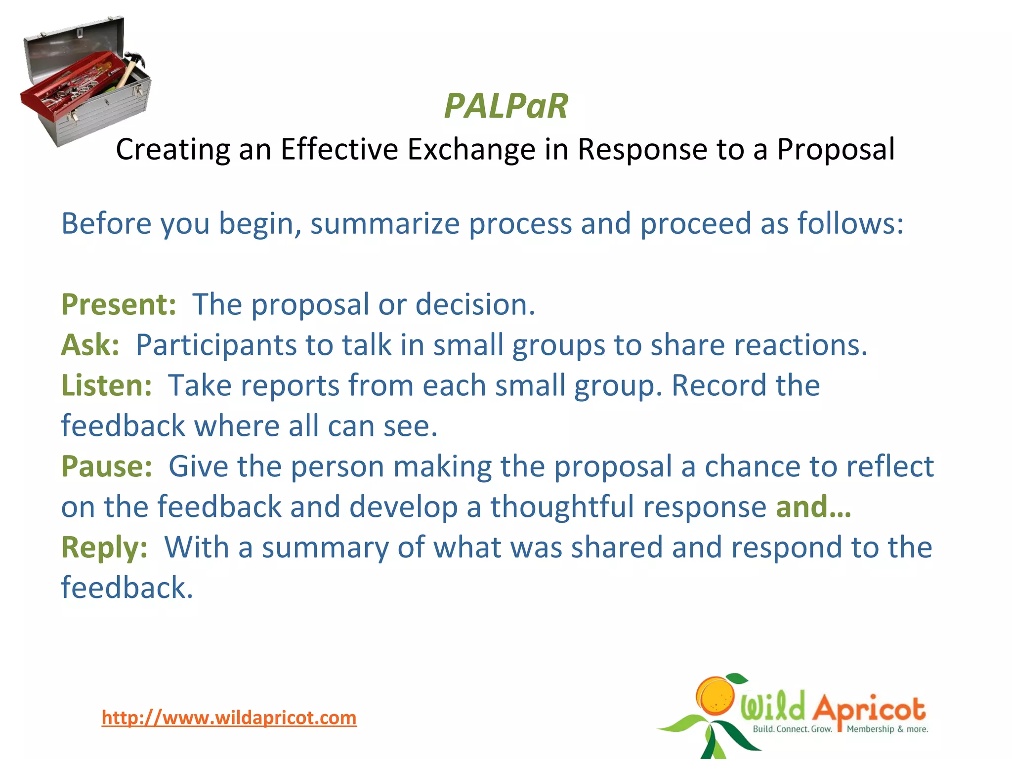 http://www.wildapricot.com
PALPaR
Creating an Effective Exchange in Response to a Proposal
Before you begin, summarize process and proceed as follows:
Present: The proposal or decision.
Ask: Participants to talk in small groups to share reactions.
Listen: Take reports from each small group. Record the
feedback where all can see.
Pause: Give the person making the proposal a chance to reflect
on the feedback and develop a thoughtful response and…
Reply: With a summary of what was shared and respond to the
feedback.
 