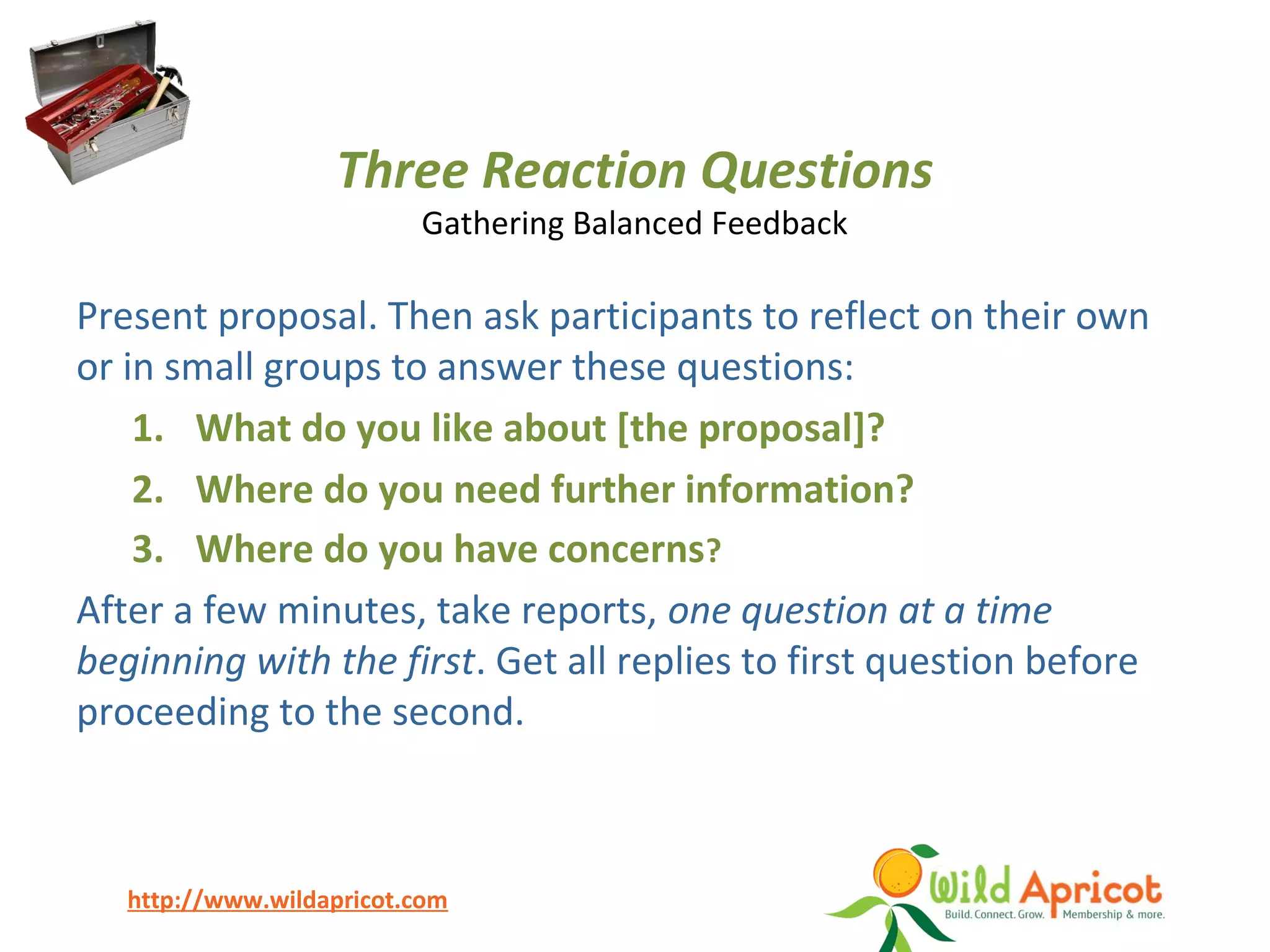 http://www.wildapricot.com
Three Reaction Questions
Gathering Balanced Feedback
Present proposal. Then ask participants to reflect on their own
or in small groups to answer these questions:
1. What do you like about [the proposal]?
2. Where do you need further information?
3. Where do you have concerns?
After a few minutes, take reports, one question at a time
beginning with the first. Get all replies to first question before
proceeding to the second.
 