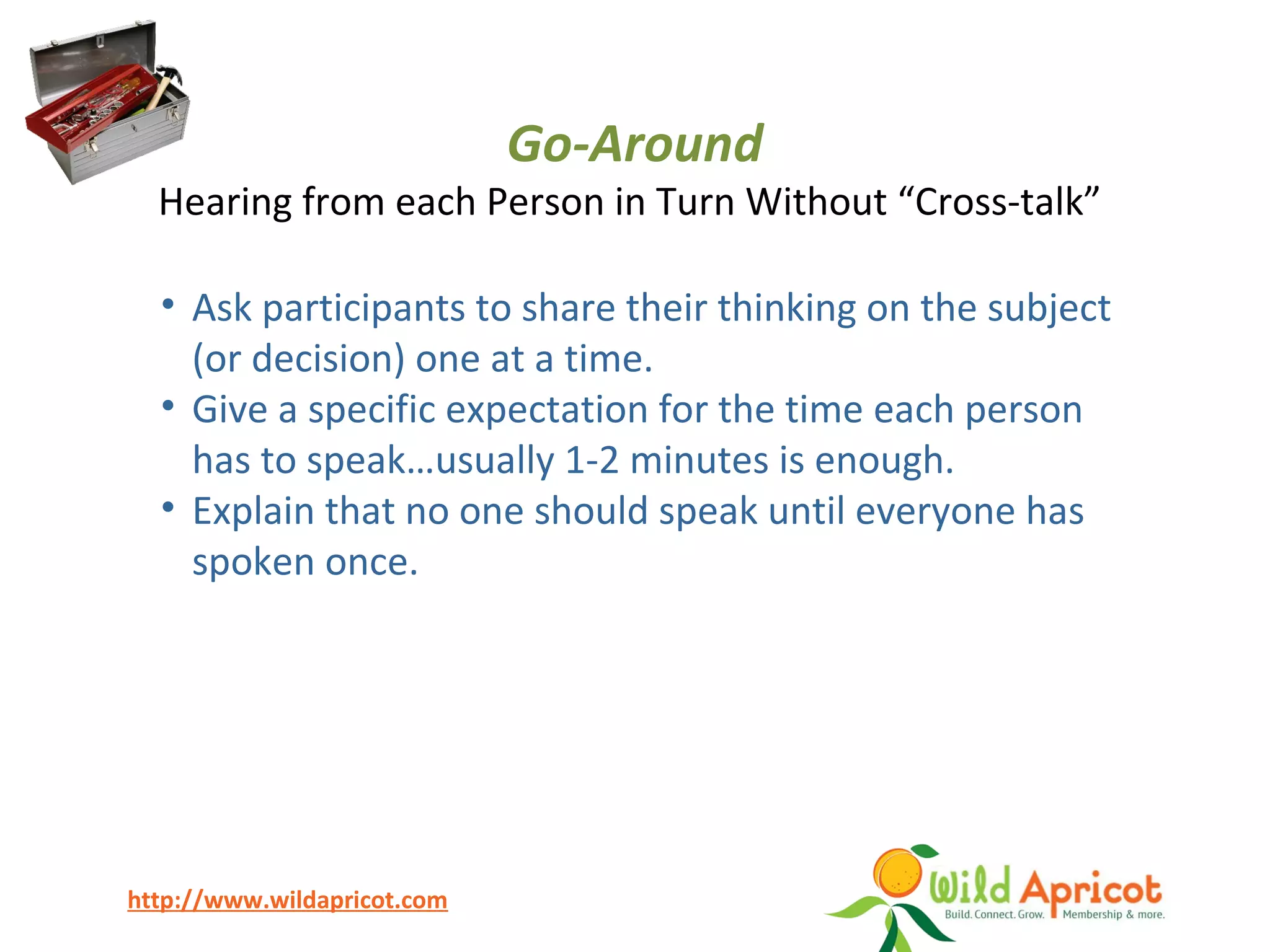 http://www.wildapricot.com
Go-Around
Hearing from each Person in Turn Without “Cross-talk”
• Ask participants to share their thinking on the subject
(or decision) one at a time.
• Give a specific expectation for the time each person
has to speak…usually 1-2 minutes is enough.
• Explain that no one should speak until everyone has
spoken once.
 