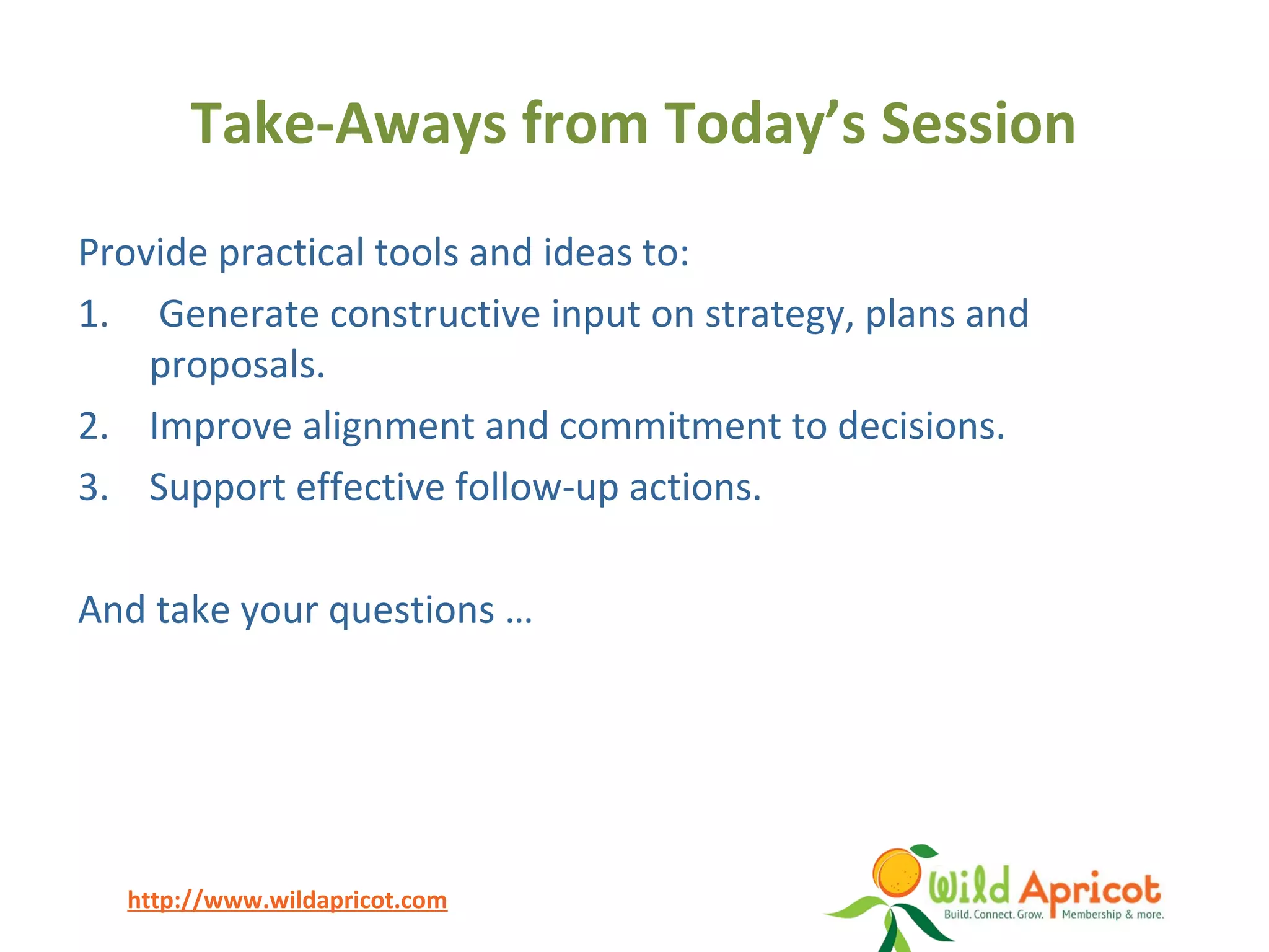 http://www.wildapricot.com
Take-Aways from Today’s Session
Provide practical tools and ideas to:
1. Generate constructive input on strategy, plans and
proposals.
2. Improve alignment and commitment to decisions.
3. Support effective follow-up actions.
And take your questions …
 