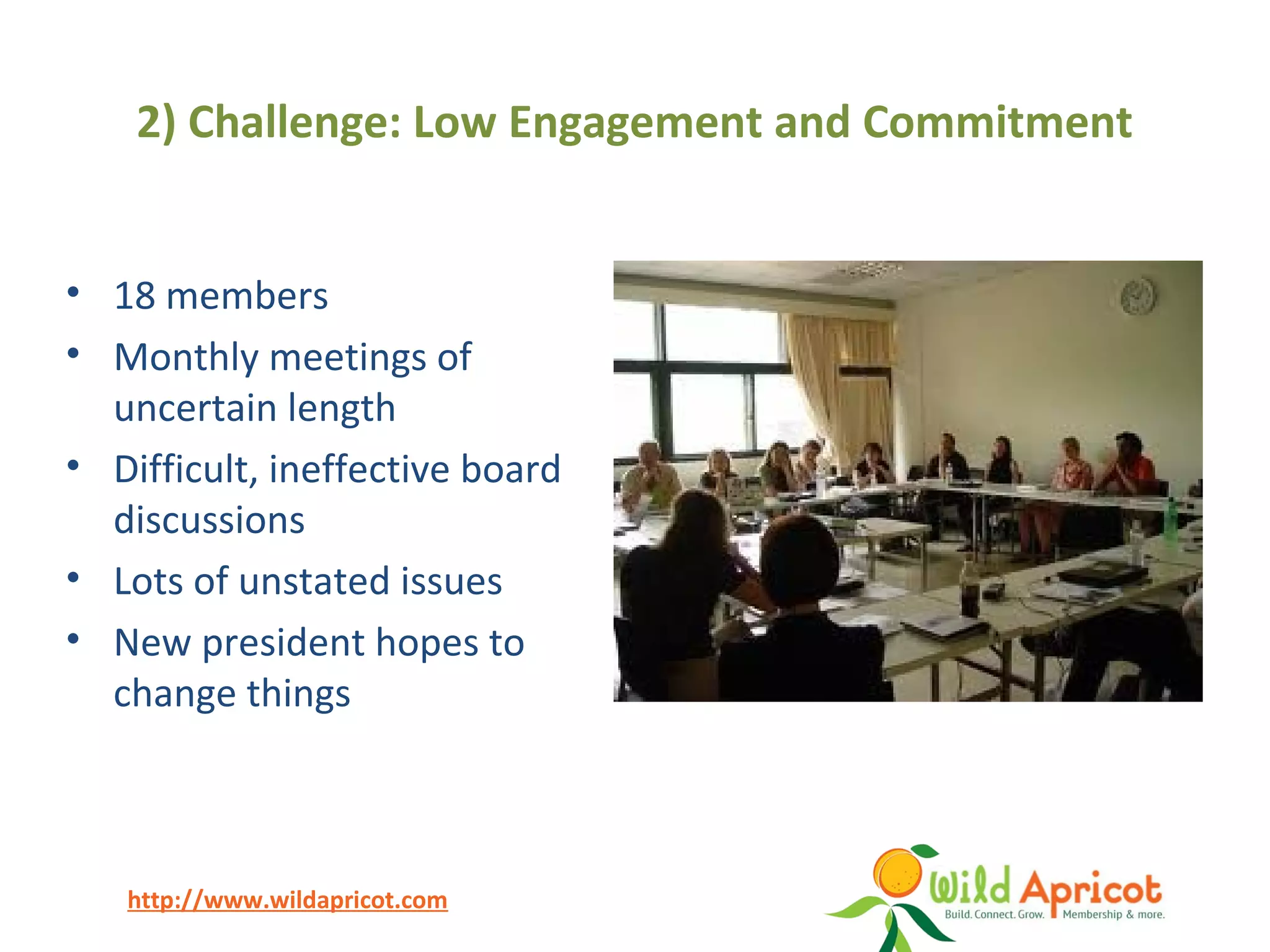 http://www.wildapricot.com
2) Challenge: Low Engagement and Commitment
• 18 members
• Monthly meetings of
uncertain length
• Difficult, ineffective board
discussions
• Lots of unstated issues
• New president hopes to
change things
 