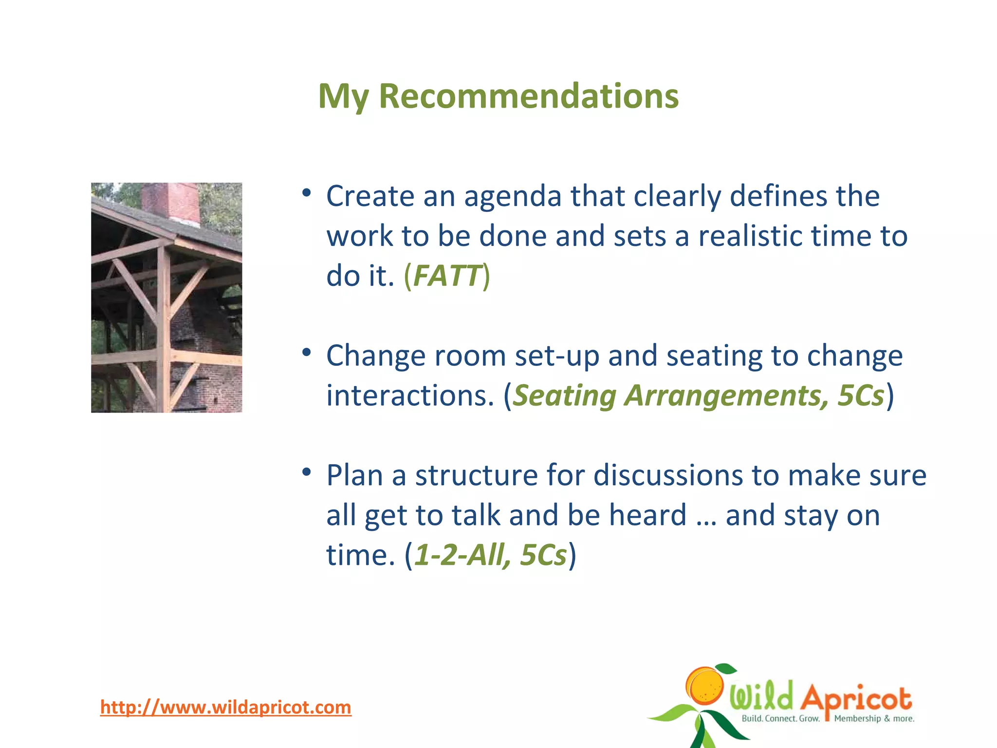 http://www.wildapricot.com
• Create an agenda that clearly defines the
work to be done and sets a realistic time to
do it. (FATT)
• Change room set-up and seating to change
interactions. (Seating Arrangements, 5Cs)
• Plan a structure for discussions to make sure
all get to talk and be heard … and stay on
time. (1-2-All, 5Cs)
My Recommendations
 