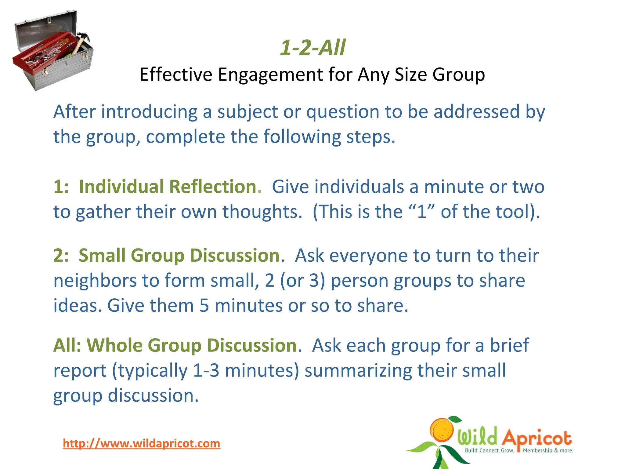 http://www.wildapricot.com
1-2-All
Effective Engagement for Any Size Group
After introducing a subject or question to be addressed by
the group, complete the following steps.
1: Individual Reflection. Give individuals a minute or two
to gather their own thoughts. (This is the “1” of the tool).
2: Small Group Discussion. Ask everyone to turn to their
neighbors to form small, 2 (or 3) person groups to share
ideas. Give them 5 minutes or so to share.
All: Whole Group Discussion. Ask each group for a brief
report (typically 1-3 minutes) summarizing their small
group discussion.
 