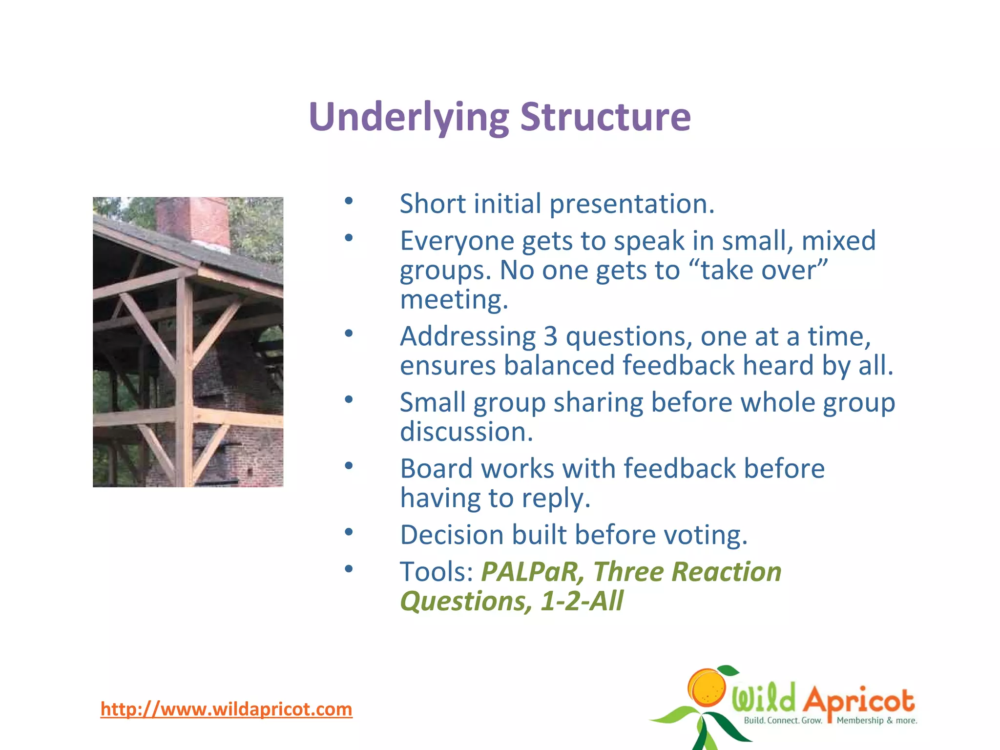http://www.wildapricot.com
Underlying Structure
• Short initial presentation.
• Everyone gets to speak in small, mixed
groups. No one gets to “take over”
meeting.
• Addressing 3 questions, one at a time,
ensures balanced feedback heard by all.
• Small group sharing before whole group
discussion.
• Board works with feedback before
having to reply.
• Decision built before voting.
• Tools: PALPaR, Three Reaction
Questions, 1-2-All
 