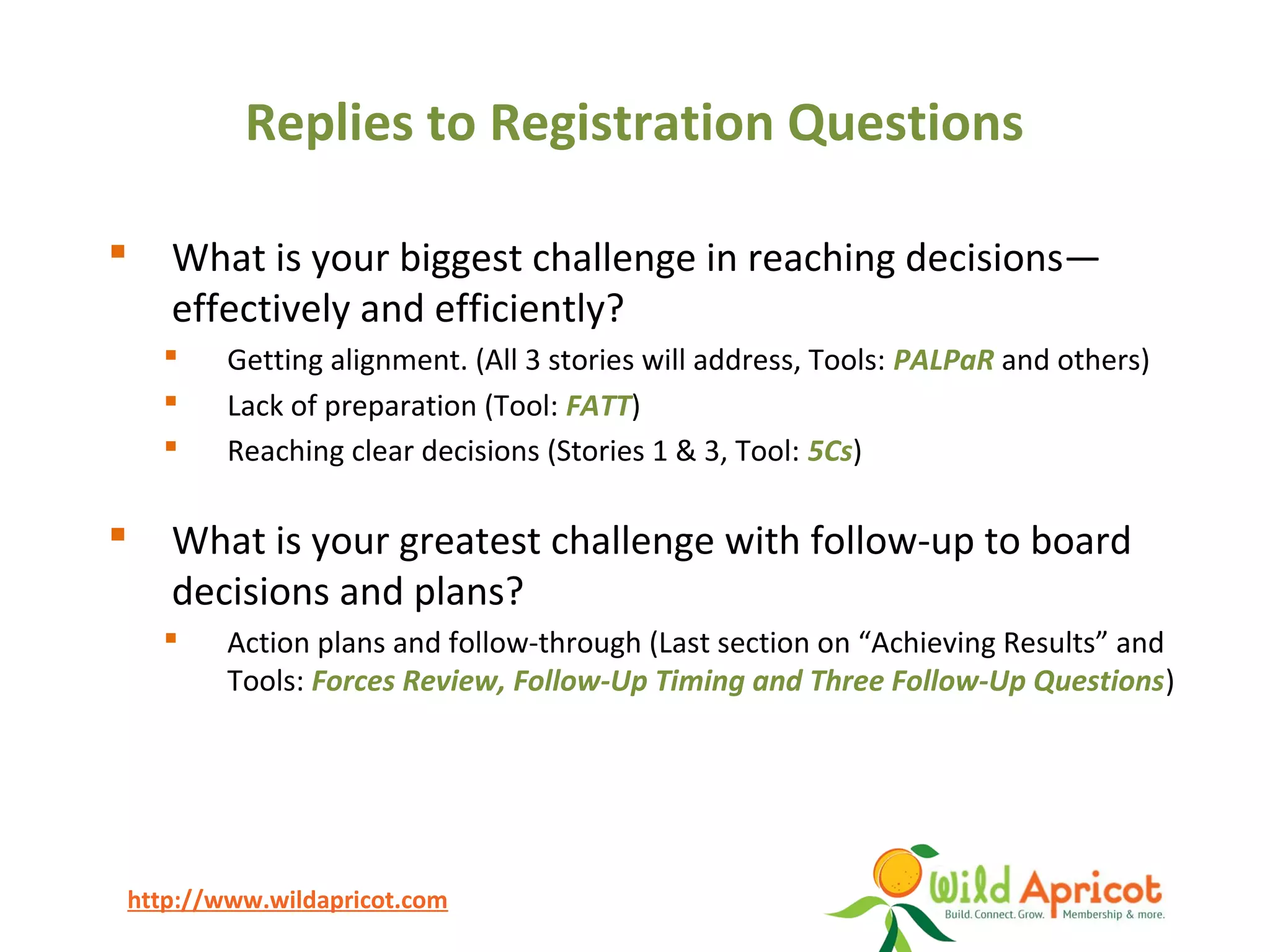 http://www.wildapricot.com
Replies to Registration Questions
 What is your biggest challenge in reaching decisions—
effectively and efficiently?
 Getting alignment. (All 3 stories will address, Tools: PALPaR and others)
 Lack of preparation (Tool: FATT)
 Reaching clear decisions (Stories 1 & 3, Tool: 5Cs)
 What is your greatest challenge with follow-up to board
decisions and plans?
 Action plans and follow-through (Last section on “Achieving Results” and
Tools: Forces Review, Follow-Up Timing and Three Follow-Up Questions)
 