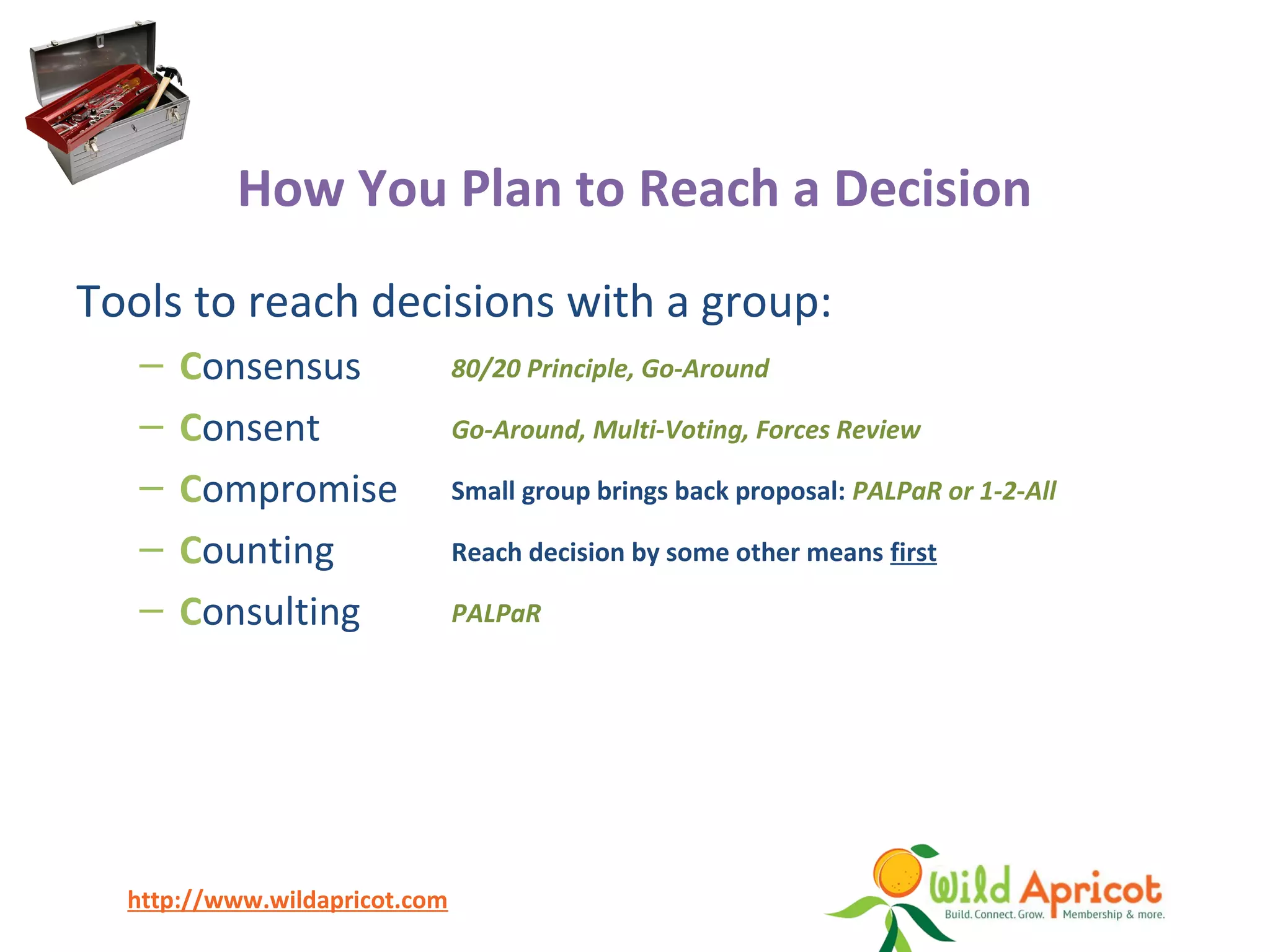 http://www.wildapricot.com
How You Plan to Reach a Decision
Tools to reach decisions with a group:
– Consensus
– Consent
– Compromise
– Counting
– Consulting
80/20 Principle, Go-Around
Go-Around, Multi-Voting, Forces Review
Small group brings back proposal: PALPaR or 1-2-All
Reach decision by some other means first
PALPaR
 