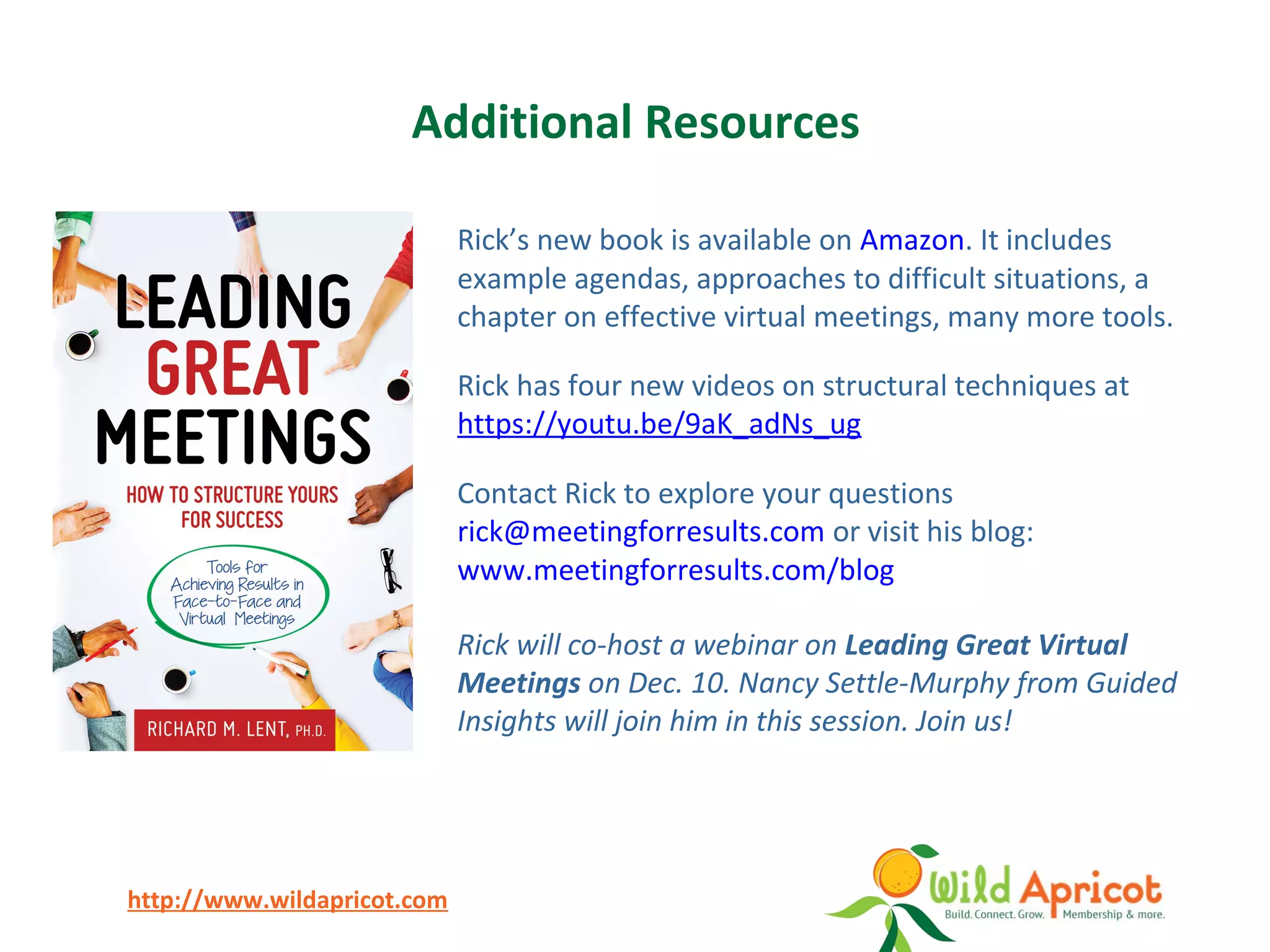 http://www.wildapricot.com
Additional Resources
Rick’s new book is available on Amazon. It includes
example agendas, approaches to difficult situations, a
chapter on effective virtual meetings, many more tools.
Rick has four new videos on structural techniques at
https://youtu.be/9aK_adNs_ug
Contact Rick to explore your questions
rick@meetingforresults.com or visit his blog:
www.meetingforresults.com/blog
Rick will co-host a webinar on Leading Great Virtual
Meetings on Dec. 10. Nancy Settle-Murphy from Guided
Insights will join him in this session. Join us!
 