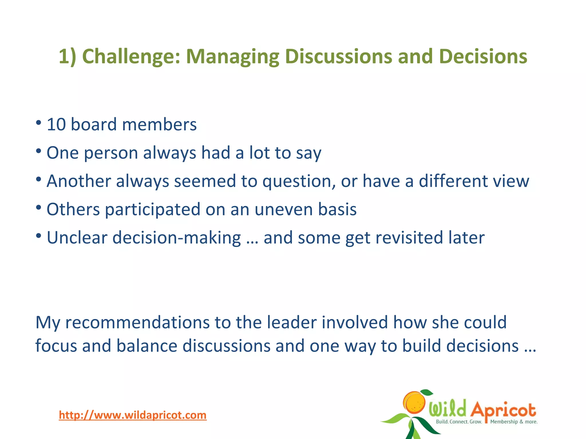 http://www.wildapricot.com
1) Challenge: Managing Discussions and Decisions
• 10 board members
• One person always had a lot to say
• Another always seemed to question, or have a different view
• Others participated on an uneven basis
• Unclear decision-making … and some get revisited later
My recommendations to the leader involved how she could
focus and balance discussions and one way to build decisions …
 