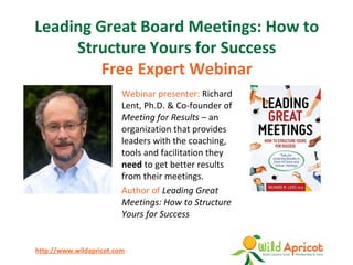 http://www.wildapricot.com
Leading Great Board Meetings: How to
Structure Yours for Success
Free Expert Webinar
Webinar presenter: Richard
Lent, Ph.D. & Co-founder of
Meeting for Results – an
organization that provides
leaders with the coaching,
tools and facilitation they
need to get better results
from their meetings.
Author of Leading Great
Meetings: How to Structure
Yours for Success
 