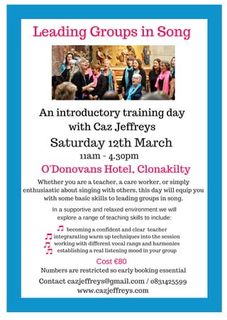 Leading Groups in Song
An introductory training day
with Caz Jeffreys
Saturday 12th March
11am - 4.30pm
O'Donovans Hotel, Clonakilty
Whether you are a teacher, a care worker, or simply
enthusiastic about singing with others, this day will equip you
with some basic skills to leading groups in song.
In a supportive and relaxed environment we will
explore a range of teaching skills to include:
becoming a confident and clear teacher
integrarating warm up techniques into the session
working with different vocal rangs and harmonies
establishing a real listening mood in your group
Cost €80
Numbers are restricted so early booking essential
Contact cazjeffreys@gmail.com / 0831425599
www.cazjeffreys.com
 