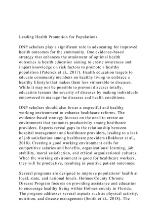 Leading Health Promotion for Populations
DNP scholars play a significant role in advocating for improved
health outcomes for the community. One evidence-based
strategy that enhances the attainment of optimal health
outcomes is health education aiming to create awareness and
impart knowledge on risk factors to promote a healthy
population (Paterick et al., 2017). Health education targets to
educate community members on healthy living to embrace a
healthy lifestyle that makes them less vulnerable to diseases.
While it may not be possible to prevent diseases totally,
education lessens the severity of diseases by making individuals
empowered to manage the diseases and health conditions.
DNP scholars should also foster a respectful and healthy
working environment to enhance healthcare reforms. The
evidence-based strategy focuses on the need to create an
environment that promotes productivity among healthcare
providers. Experts reveal gaps in the relationship between
hospital management and healthcare providers, leading to a lack
of job satisfaction among healthcare providers (Bokhour et al.,
2018). Creating a good working environment calls for
competitive salaries and benefits, organizational learning, job
stability, moral satisfaction, and ethical organizational cultures.
When the working environment is good for healthcare workers,
they will be productive, resulting in positive patient outcomes.
Several programs are designed to improve populations' health at
local, state, and national levels. Holmes County Chronic
Disease Program focuses on providing assistance and education
to encourage healthy living within Holmes county in Florida.
The program addresses several aspects such as physical activity,
nutrition, and disease management (Smith et al., 2018). The
 