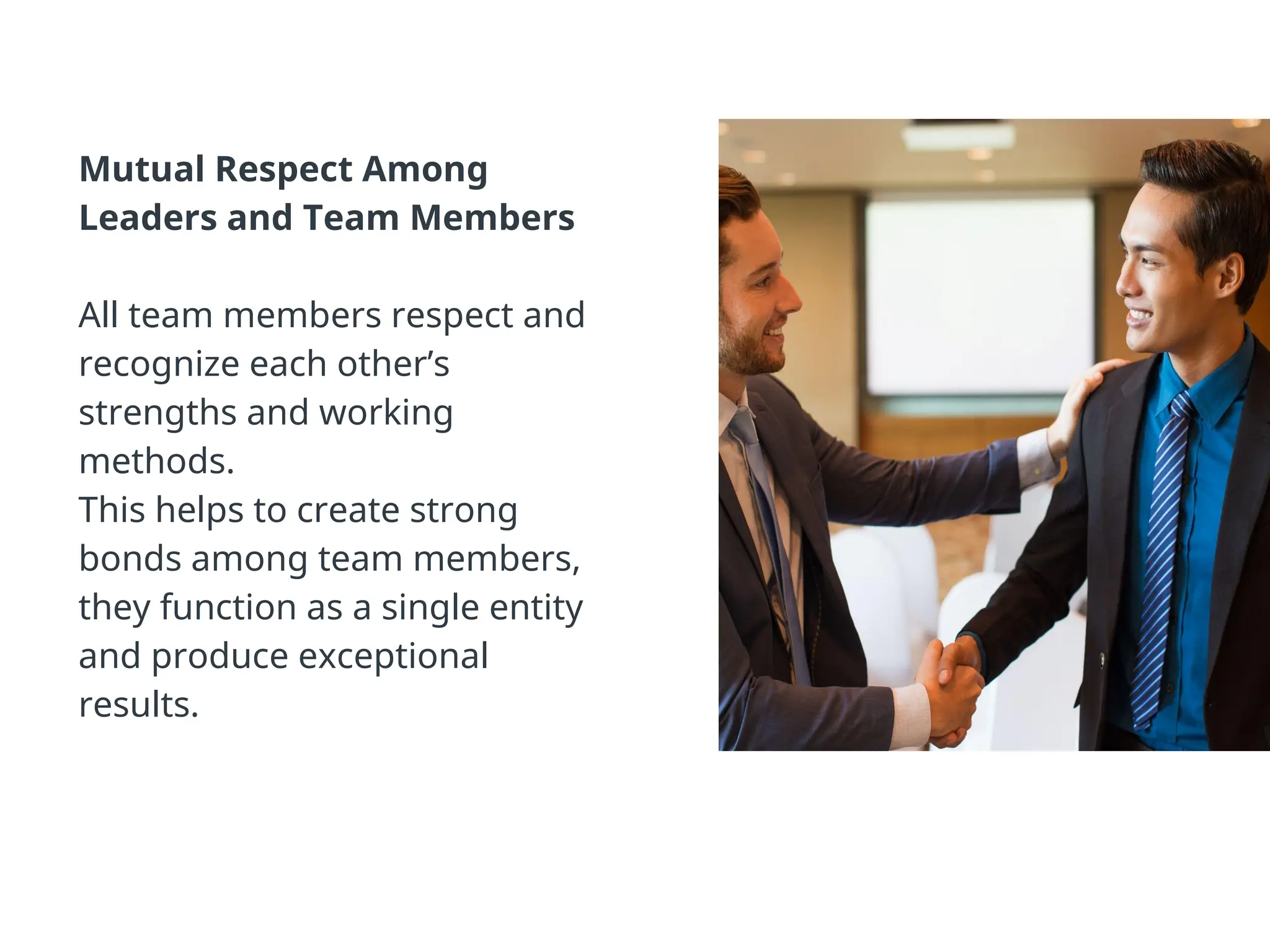 Mutual Respect Among
Leaders and Team Members
All team members respect and
recognize each other’s
strengths and working
methods.
This helps to create strong
bonds among team members,
they function as a single entity
and produce exceptional
results.
 