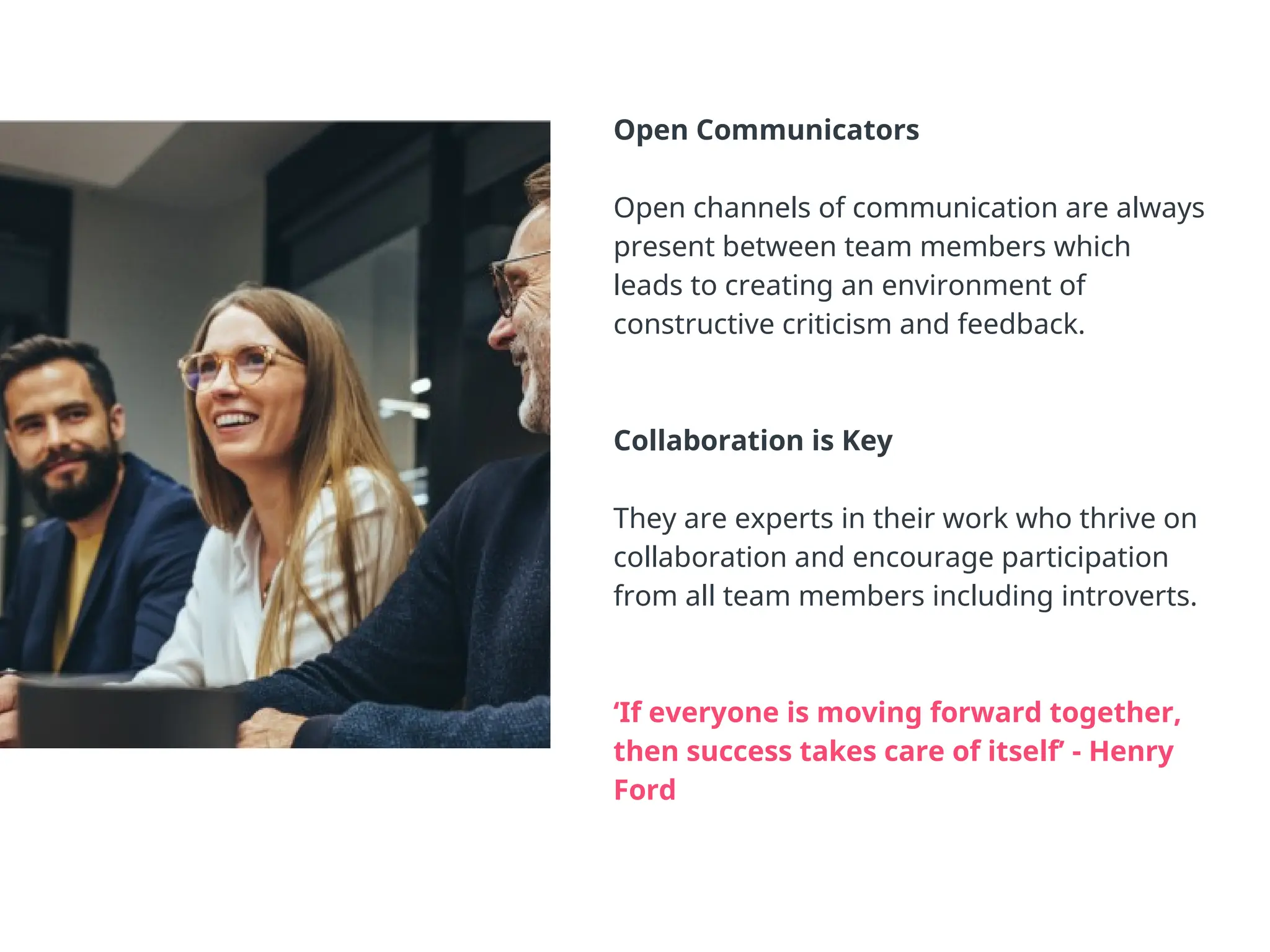 Open Communicators
Open channels of communication are always
present between team members which
leads to creating an environment of
constructive criticism and feedback.
Collaboration is Key
They are experts in their work who thrive on
collaboration and encourage participation
from all team members including introverts.
‘If everyone is moving forward together,
then success takes care of itself’ - Henry
Ford
 