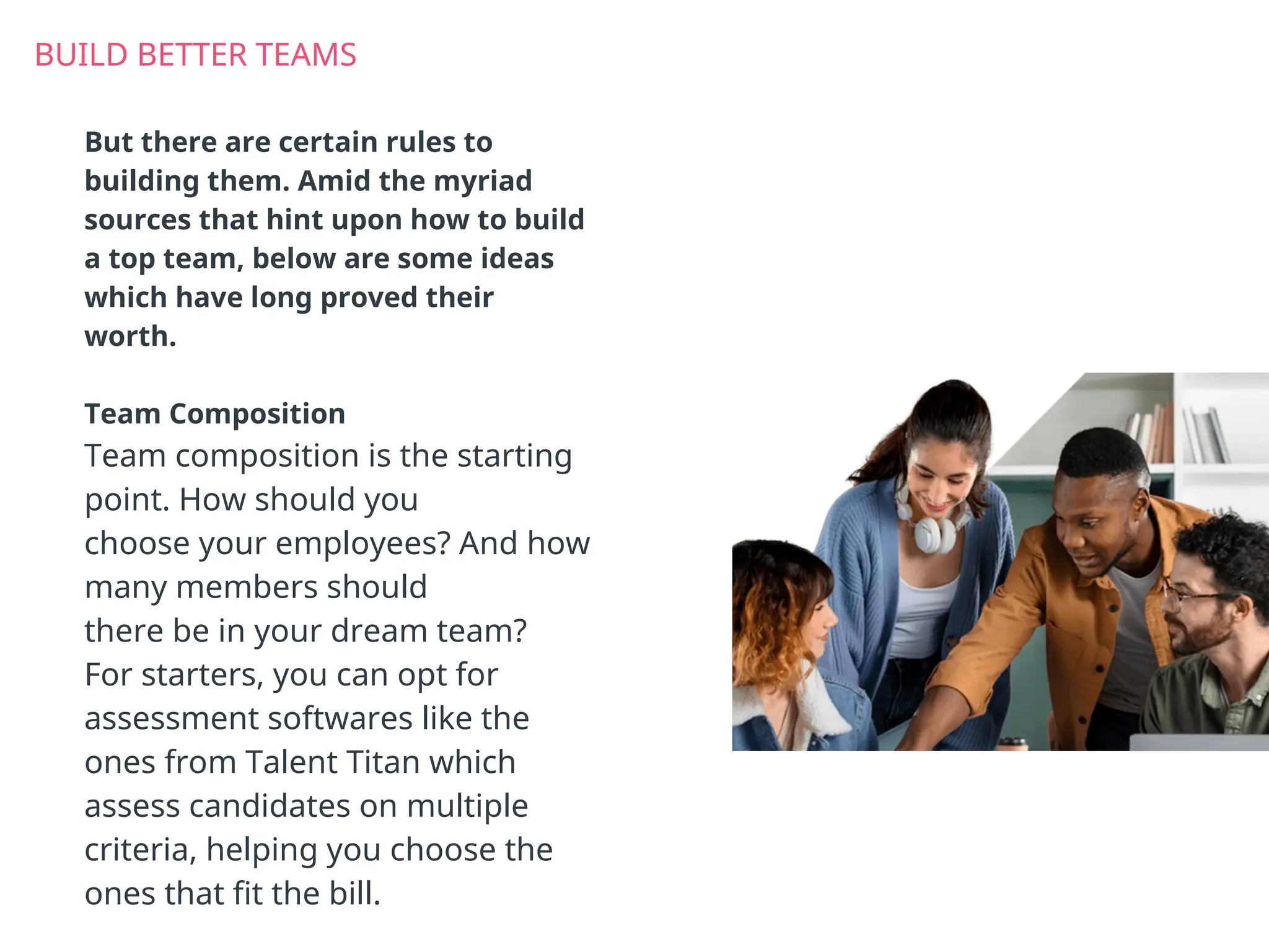 BUILD BETTER TEAMS
But there are certain rules to
building them. Amid the myriad
sources that hint upon how to build
a top team, below are some ideas
which have long proved their
worth.
Team Composition
Team composition is the starting
point. How should you
choose your employees? And how
many members should
there be in your dream team?
For starters, you can opt for
assessment softwares like the
ones from Talent Titan which
assess candidates on multiple
criteria, helping you choose the
ones that fit the bill.
 
