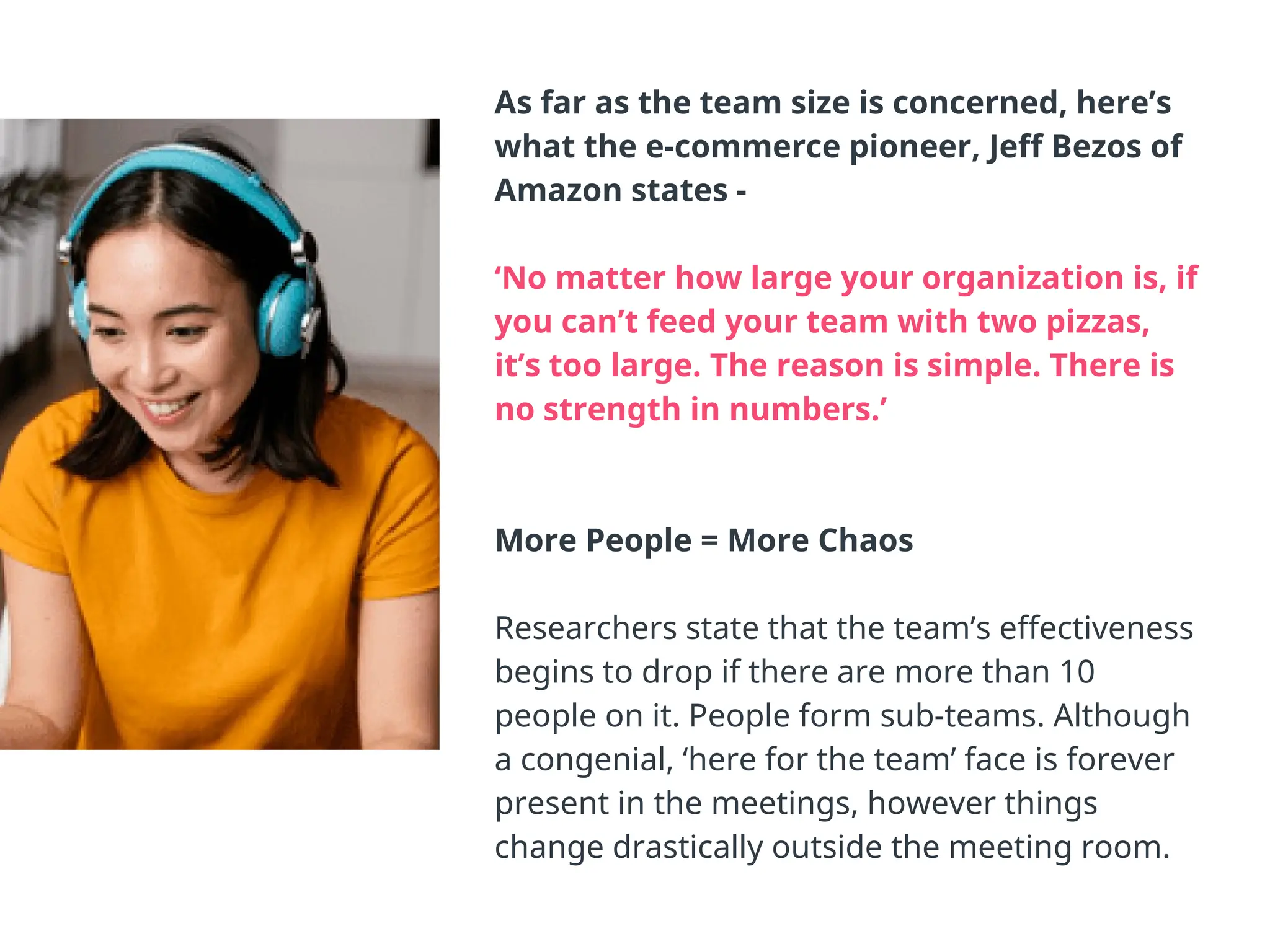 As far as the team size is concerned, here’s
what the e-commerce pioneer, Jeff Bezos of
Amazon states -
‘No matter how large your organization is, if
you can’t feed your team with two pizzas,
it’s too large. The reason is simple. There is
no strength in numbers.’
More People = More Chaos
Researchers state that the team’s effectiveness
begins to drop if there are more than 10
people on it. People form sub-teams. Although
a congenial, ‘here for the team’ face is forever
present in the meetings, however things
change drastically outside the meeting room.
 
