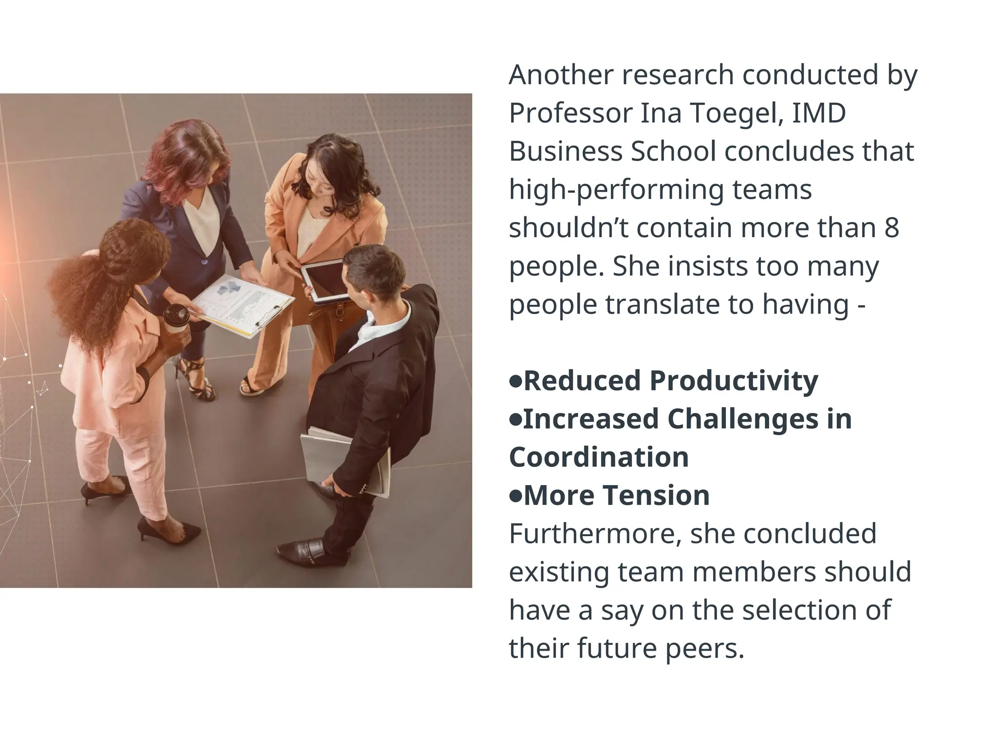 Another research conducted by
Professor Ina Toegel, IMD
Business School concludes that
high-performing teams
shouldn’t contain more than 8
people. She insists too many
people translate to having -
●Reduced Productivity
●Increased Challenges in
Coordination
●More Tension
Furthermore, she concluded
existing team members should
have a say on the selection of
their future peers.
 