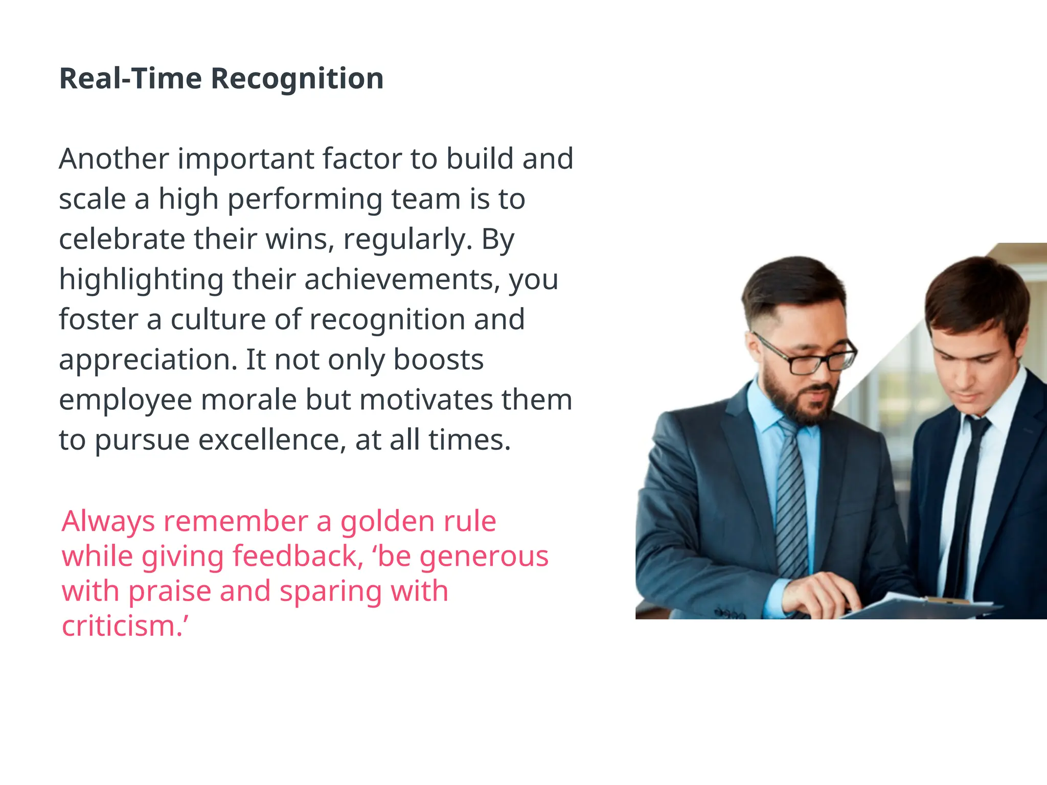 Real-Time Recognition
Another important factor to build and
scale a high performing team is to
celebrate their wins, regularly. By
highlighting their achievements, you
foster a culture of recognition and
appreciation. It not only boosts
employee morale but motivates them
to pursue excellence, at all times.
Always remember a golden rule
while giving feedback, ‘be generous
with praise and sparing with
criticism.’
 