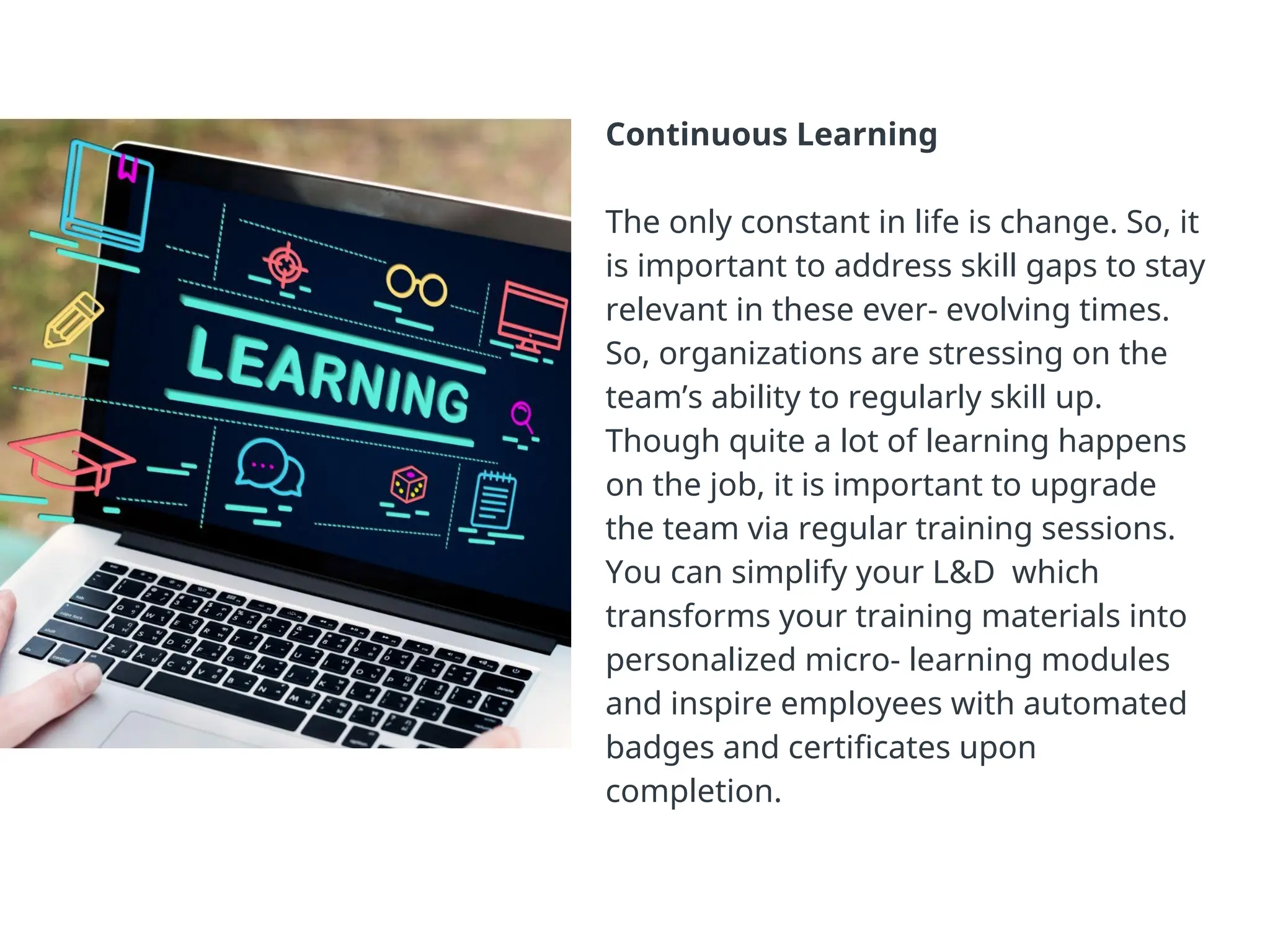 Continuous Learning
The only constant in life is change. So, it
is important to address skill gaps to stay
relevant in these ever- evolving times.
So, organizations are stressing on the
team’s ability to regularly skill up.
Though quite a lot of learning happens
on the job, it is important to upgrade
the team via regular training sessions.
You can simplify your L&D which
transforms your training materials into
personalized micro- learning modules
and inspire employees with automated
badges and certificates upon
completion.
14
 