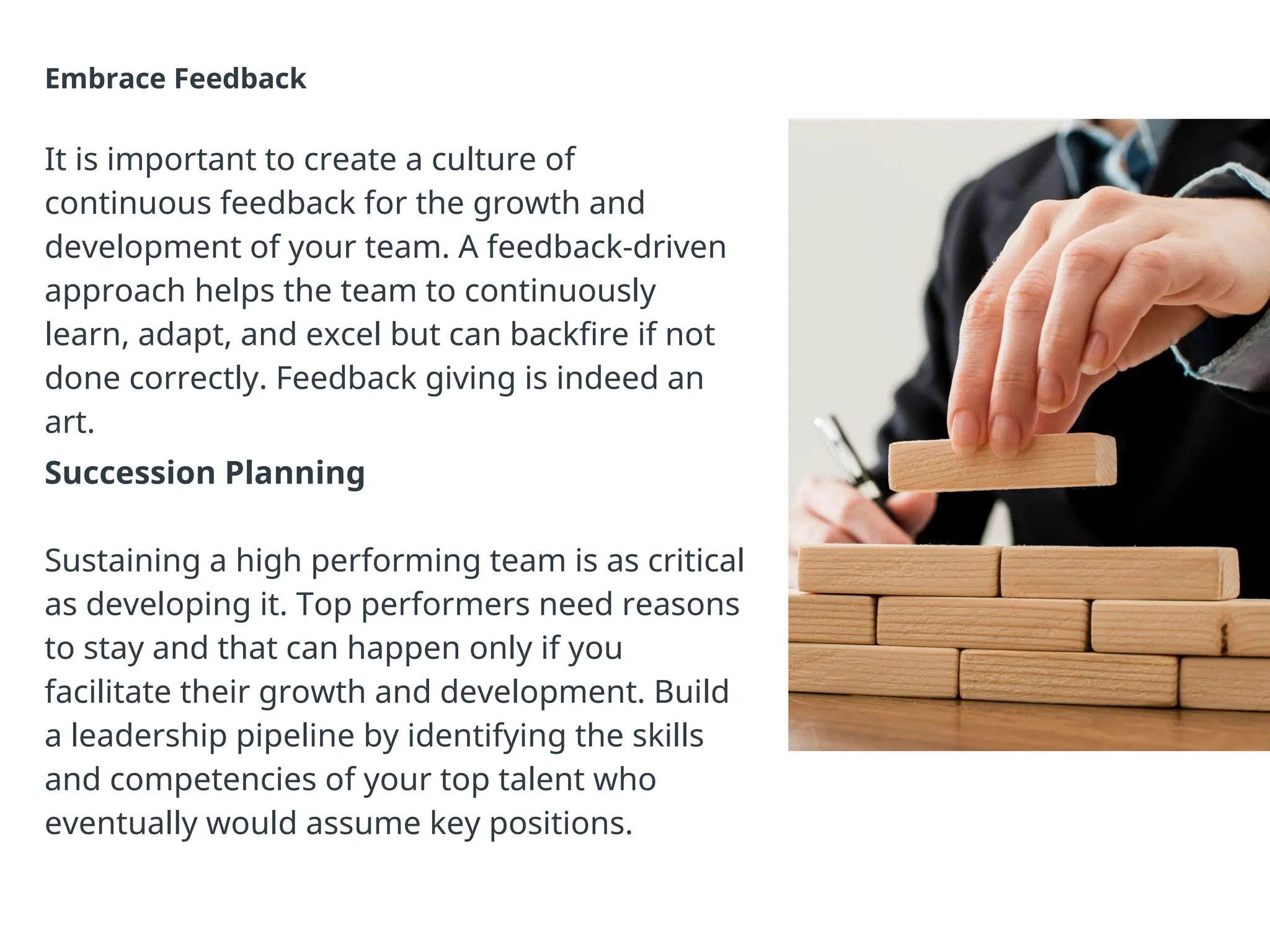 Embrace Feedback
It is important to create a culture of
continuous feedback for the growth and
development of your team. A feedback-driven
approach helps the team to continuously
learn, adapt, and excel but can backfire if not
done correctly. Feedback giving is indeed an
art.
Succession Planning
Sustaining a high performing team is as critical
as developing it. Top performers need reasons
to stay and that can happen only if you
facilitate their growth and development. Build
a leadership pipeline by identifying the skills
and competencies of your top talent who
eventually would assume key positions.
 