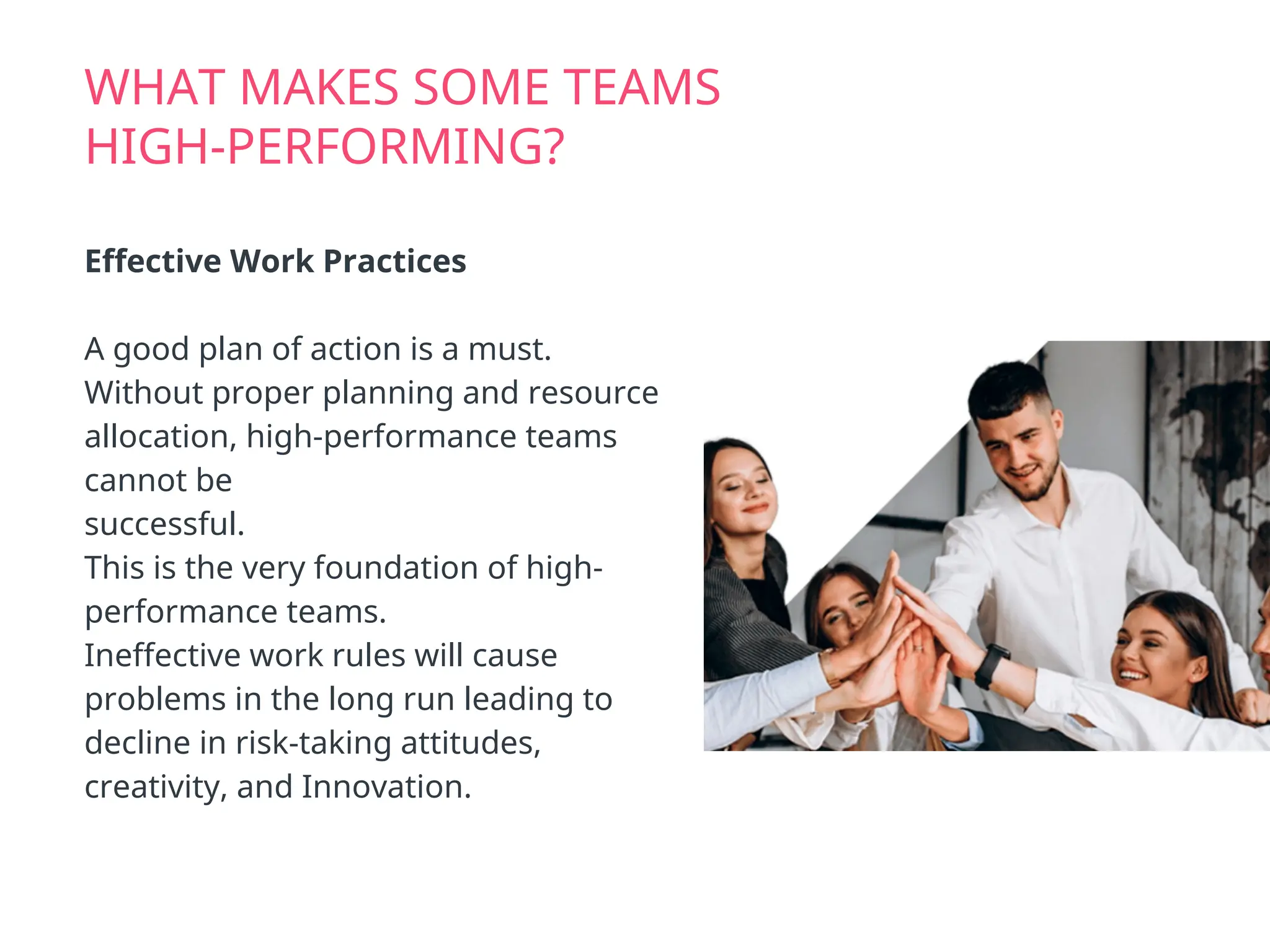 WHAT MAKES SOME TEAMS
HIGH-PERFORMING?
Effective Work Practices
A good plan of action is a must.
Without proper planning and resource
allocation, high-performance teams
cannot be
successful.
This is the very foundation of high-
performance teams.
Ineffective work rules will cause
problems in the long run leading to
decline in risk-taking attitudes,
creativity, and Innovation.
 
