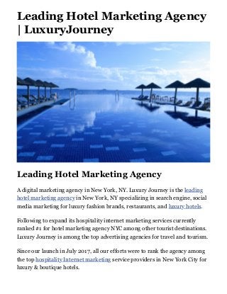 Leading Hotel Marketing Agency
| LuxuryJourney
Leading Hotel Marketing Agency
A digital marketing agency in New York, NY. Luxury Journey is the leading
hotel marketing agency in New York, NY specializing in search engine, social
media marketing for luxury fashion brands, restaurants, and luxury hotels.
Following to expand its hospitality internet marketing services currently
ranked #1 for hotel marketing agency NYC among other tourist destinations.
Luxury Journey is among the top advertising agencies for travel and tourism.
Since our launch in July 2017, all our efforts were to rank the agency among
the top hospitality Internet marketing service providers in New York City for
luxury & boutique hotels.
 