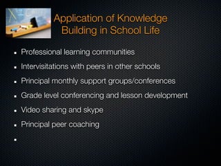 Application of Knowledge
           Building in School Life

Professional learning communities
Intervisitations with peers in other schools
Principal monthly support groups/conferences
Grade level conferencing and lesson development
Video sharing and skype
Principal peer coaching
 