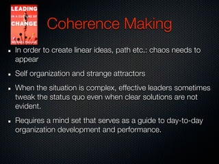 Coherence Making
In order to create linear ideas, path etc.: chaos needs to
appear
Self organization and strange attractors
When the situation is complex, effective leaders sometimes
tweak the status quo even when clear solutions are not
evident.
Requires a mind set that serves as a guide to day-to-day
organization development and performance.
 