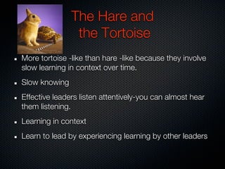 The Hare and
                the Tortoise
More tortoise -like than hare -like because they involve
slow learning in context over time.
Slow knowing
Effective leaders listen attentively-you can almost hear
them listening.
Learning in context
Learn to lead by experiencing learning by other leaders
 